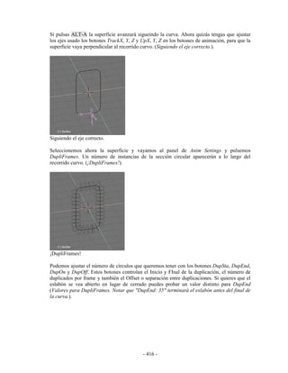 Si pulsas ALT-A la superficie avanzará sigueindo la curva. Ahora quizás tengas que ajustar
los ejes usado los botones TrackX, Y, Z y UpX, Y, Z en los botones de animación, para que la
superficie vaya perpendicular al recorrido curvo. (Siguiendo el eje correcto.).




Siguiendo el eje correcto.

Seleccionemos ahora la superficie y vayamos al panel de Anim Settings y pulsemos
DupliFrames. Un número de instancias de la sección circular aparecerán a lo largo del
recorrido curvo. (¡DupliFrames!).




¡DupliFrames!

Podemos ajustar el número de círculos que queremos tener con los botones DupSta, DupEnd,
DupOn y DupOff. Estos botones controlan el Inicio y FInal de la duplicación, el número de
duplicados por frame y también el Offset o separación entre duplicaciones. Si quieres que el
eslabón se vea abierto en lugar de cerrado puedes probar un valor distinto para DupEnd
(Valores para DupliFrames. Notar que "DupEnd: 35" terminará el eslabón antes del final de
la curva.).




                                          - 416 -
 