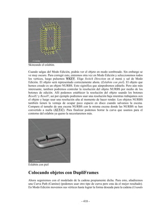 Skineando el eslabón.

Cuando salgas del Modo Edición, podrás ver el objeto en modo sombreado. Sin embargo se
ve muy oscuro. Para corregir esto, entremos otra vez en Modo Edición y seleccionemos todos
los vertices, luego pulsemos WKEY. Elige Switch Direction en el menú y sal de Modo
Edición. El objeto será representado correctamente ahora. (Eslabón con piel). El objeto que
hemos creado es un objeto NURBS. Esto siginifica que aúnpodremos editarlo. Pero aún más
interesante, tambien podremos controlar la resolución del objeto NURBS por medio de los
botones de edición. Allí podemos establecer la resolución del objeto usando los botones
ResolU y ResolV, así por ejemplo podremos usar una resolución baja mientras trabajamos ocn
el objeto y luego usar una resolución alta al momento de hacer render. Los objetos NURBS
también tienen la ventaja de ocupar poco espacio en disco cuando salvamos la escena.
Compara el tamaño de una escena NURBS con la misma escena donde las NURBS se han
convertido a malla (ALT-C). Para finalizar podemos borrar la curva que usamos para el
contorno del eslabón ya queno la necesitaremos más.




Eslabón con piel

Colocando objetos con DupliFrames
Ahora seguiremos con el modelado de la cadena propiamente dicha. Para esto, añadiremos
una Curva Path (Camino) (podemos usar otro tipo de curva pero esta da el mejor resultado).
En Modo Edición movemos sus vértices hasta lograr la forma deseada para la cadena (Usando



                                          - 418 -
 