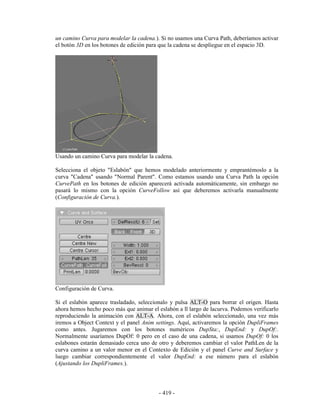 un camino Curva para modelar la cadena.). Si no usamos una Curva Path, deberíamos activar
el botón 3D en los botones de edición para que la cadena se despliegue en el espacio 3D.




Usando un camino Curva para modelar la cadena.

Selecciona el objeto "Eslabón" que hemos modelado anteriormente y emprantémoslo a la
curva "Cadena" usando "Normal Parent". Como estamos usando una Curva Path la opción
CurvePath en los botones de edición aparecerá activada automáticamente, sin embargo no
pasará lo mismo con la opción CurveFollow así que deberemos activarla manualmente
(Configuración de Curva.).




Configuración de Curva.

Si el eslabón aparece trasladado, seleccionalo y pulsa ALT-O para borrar el origen. Hasta
ahora hemos hecho poco más que animar el eslabón a ll largo de lacurva. Podemos verificarlo
reproduciendo la animación con ALT-A. Ahora, con el eslabón seleccionado, una vez más
iremos a Object Context y el panel Anim settings. Aquí, activaremos la opción DupliFrames
como antes. Jugaremos con los botones numéricos DupSta:, DupEnd: y DupOf:.
Normalmente usaríamos DupOf: 0 pero en el caso de una cadena, si usamos DupOf: 0 los
eslabones estarán demasiado cerca uno de otro y deberemos cambiar el valor PathLen de la
curva camino a un valor menor en el Contexto de Edición y el panel Curve and Surface y
luego cambiar correspondientemente el valor DupEnd: a ese número para el eslabón
(Ajustando los DupliFrames.).




                                          - 419 -
 