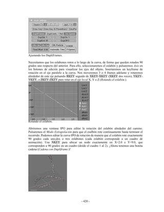 Ajustando los DupliFrames.

Necesitamos que los eslabones roten a lo largo de la curva, de forma que queden rotados 90
grados uno respecto del anterior. Para ello, seleccionaremos el eslabón y pulsaremos Axis en
los botones de edición para visualizar los ejes del objeto. Insertaremos un keyframe de
rotación en el eje paralelo a la curva. Nos moveremos 3 o 4 frames adelante y rotaremos
alrededor de este eje pulsando RKEY seguido de XKEY-XKEY (XKEY dos veces), YKEY-
YKEY, o ZKEY-ZKEY para rotar en el eje local X, Y o Z (Rotando el eslabón.).




Rotando el eslabón.

Abriremos una ventana IPO para editar la rotación del eslabón alrededor del camino.
Pulsaremos el Modo Extrapolación para que el esalbón rote continuamente hasta termianr el
recorrido. Podemos editar la curva IPO de rotación de manera que el eslabón rote exactamente
90 grados cada uno,dos o tres eslabones (cada eslabón corresponde a un cuadro de
animación). Usa NKEY para ubicar un nodo exactamente en X=2.0 e Y=9.0, que
corresponden a 90 grados en un cuadro (desde el cuadro 1 al 2). ¡Ahora tenemos una bonita
cadena (Cadena con Dupliframe.)!




                                          - 420 -
 
