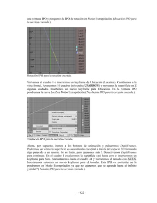 una ventana IPO y pongamos la IPO de rotación en Modo Extrapolación. (Rotación IPO para
la sección cruzada.).




Rotación IPO para la sección cruzada.

Volvamos al cuadro 1 e insertemos un keyframe de Ubicación (Location). Cambiemos a la
vista frontal. Avancemos 10 cuadros (solo pulsa UPARROW) y movamos la superificie en Z
algunas unidades. Insertemos un nuevo keyframe para Ubicación. En la ventana IPO
pondremos la curva LocZ en Modo Extrapolación (Traslación IPO para la sección cruzada.).




Traslación IPO para la sección cruzada.

Ahora, por supuesto, iremos a los botones de animación y pulsaremos DupliFrames.
Podremos ver cómo la superficie va ascendiendo enespiral a través del espacio 3D formando
algo parecido a un resorte. Se ve lindo, pero queremos más !. Desactivemos DupliFrames
para continuar. En el cuadro 1 escalaremos la superficie casi hasta cero e insertaremos un
keyframe para Size. Adelantaremos hasta el cuadro 41 y borraremos el tamaño con ALT-S.
Insertaremos entonces un nuevo keyframe para el tamaño. Esta IPO en particular no la
pondremos en Modo Extrapolación ya que no queremos que se agrande hasta el infinito
¿verdad? (Tamaño IPO para la sección cruzada.).




                                          - 422 -
 