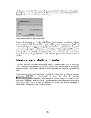 Introduzca un nombre de archivo apropiado (por ejemplo 'cubo_solido.avi') en el campo Pics
(primer botón de texto en la parte superior) del menú Escena, submenu Render panel Output
((F10) (Establezca un nombre de archivo de salida.).




Establezca un nombre de archivo de salida.

Renderice la animación con el cubo sólido blanco. Esto lo guardará en su disco. Guárdelo
como un archivo AVI. Use AVI Raw si es posible, ya que ofrece mayor calidad - la
compresión debería ser el último paso en el proceso de edición - sin embargo, si dispone de
poco espacio en disco, use AVI Jpeg o AVI Codec, la primera comprime menos y por lo tanto
tiene mayor calidad. Ahora cambie el material al alámbrico verde, renderice la animación de
nuevo guardando el resultado en 'cubo_alámbrico.avi'. Ahora tiene en su disco duro
'cubo_sólido.avi' y 'cubo_alámbrico.avi'. Será suficiente para nuestra primera edición de
secuencia.

Primera secuencia: alambres retrasados
La primera secuencia usara solo la animación alambrica - ambas - para crear un interesante
efecto. Crearemos múltiples capas de vídeo, les daremos un pequeño desfase de tiempo y las
añadiremos juntas. Esto simulara el efecto de 'cola difuminada' que puede ver en pantallas de
radar.

Empiece con un archivo vacío de blender y cambie la ventana 3D a un editor de secuencia
presionando SHIFT-F8 o seleccionando el icono del editor de secuencia
                      de la cabecera del menú tipo de ventana. Añada un vídeo a la ventana
presionando SHIFT-A y seleccione Movie (Añadiendo un corte de vídeo) o con la entrada de
menú Add>>Movie. En la ventana de selección de archivo que aparece seleccione la
animación del cubo alambico que creó anteriormente.




                                             - 426 -
 