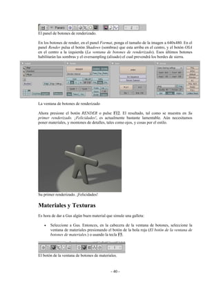 El panel de botones de renderizado.

En los botones de render, en el panel Format, ponga el tamaño de la imagen a 640x480. En el
panel Render pulsa el botón Shadows (sombras) que esta arriba en el centro, y el botón OSA
en el centro a la izquierda (La ventana de botones de renderizado). Esos últimos botones
habilitarán las sombras y el oversampling (alisado) el cual prevendrá los bordes de sierra.




La ventana de botones de renderizado

Ahora presione el botón RENDER o pulse F12. El resultado, tal como se muestra en Su
primer renderizado. ¡Felicidades!, es actualmente bastante lamentable. Aún necesitamos
poner materiales, y montones de detalles, tales como ojos, y cosas por el estilo.




Su primer renderizado. ¡Felicidades!

Materiales y Texturas
Es hora de dar a Gus algún buen material que simule una galleta:

   •   Seleccione a Gus. Entonces, en la cabecera de la ventana de botones, seleccione la
       ventana de materiales presionando el botón de la bola roja (El botón de la ventana de
       botones de materiales.) o usando la tecla F5.




El botón de la ventana de botones de materiales.


                                            - 40 -
 