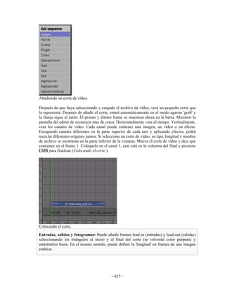 Añadiendo un corte de vídeo.

Después de que haya seleccionado y cargado el archivo de vídeo, verá un pequeño corte que
la representa. Después de añadir el corte, estará automáticamente en el modo agarrar 'grab' y
la franja sigue al ratón. El primer y último frame se muestran ahora en la barra. Miremos la
pantalla del editor de secuencia mas de cerca. Horizontalmente vera el tiempo. Verticalmente,
vera los canales de vídeo. Cada canal puede contener una imagen, un vídeo o un efecto.
Encapando canales diferentes en la parte superior de cada uno y aplicando efectos, podrá
mezclar diferentes orígenes juntos. Si selecciona un corte de vídeo, su tipo, longitud y nombre
de archivo se mostraran en la parte inferior de la ventana. Mueva el corte de vídeo y deje que
comience en el frame 1. Coloquelo en el canal 1, este está en la columna del final y presione
LMB para finalizar (Colocando el corte.).




Colocando el corte.

Entradas, salidas y fotogramas: Puede añadir frames lead-in (entradas) y lead-out (salidas)
seleccionando los triángulos al inicio y al final del corte (se volverán color purpura) y
arrastrarlos fuera. En el mismo sentido, puede definir la 'longitud' en frames de una imagen
estática.




                                            - 427 -
 