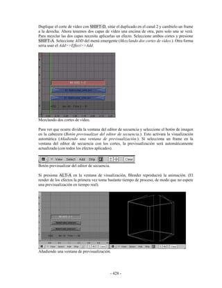 Duplique el corte de vídeo con SHIFT-D, sitúe el duplicado en el canal 2 y cambielo un frame
a la derecha. Ahora tenemos dos capas de vídeo una encima de otra, pero solo una se verá.
Para mezclar las dos capas necesita aplicarlas un efecto. Seleccione ambos cortes y presione
SHIFT-A. Seleccione ADD del menú emergente (Mezclando dos cortes de vídeo.). Otra forma
seria usar el Add>>Effect>>Add.




Mezclando dos cortes de vídeo.

Para ver que ocurre divida la ventana del editor de secuencia y seleccione el botón de imagen
en la cabecera (Botón previsualizar del editor de secuencia.). Esto activara la visualización
automática (Añadiendo una ventana de previsualización.). Si selecciona un frame en la
ventana del editor de secuencia con los cortes, la previsualización será automáticamente
actualizada (con todos los efectos aplicados).



Botón previsualizar del editor de secuencia.

Si presiona ALT-A en la ventana de visualización, Blender reproducirá la animación. (El
render de los efectos la primera vez toma bastante tiempo de proceso, de modo que no espere
una previsualización en tiempo real).




Añadiendo una ventana de previsualización.




                                               - 428 -
 