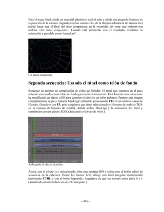 Para el toque final, añada un material alámbrico azul al tubo y añada una pequeña lámpara en
la posición de la cámara. Jugando con los valores Dist de la lámpara (distancia de atenuación)
puede hacer que el final del tubo desaparezca en la oscuridad sin tener que trabajar con
nieblas. (Un túnel estupendo.). Cuando esté satisfecho con el resultado, renderice la
animación y guardela como 'tunnel.avi'.




Un túnel estupendo.

Segunda secuencia: Usando el túnel como telón de fondo
Recargue su archivo de compilación de vídeo de Blender. El túnel que creamos en el paso
anterior será usado como telón de fondo para toda la animación. Para hacerlo más interesante
he modificado un efecto ADD para cambiar el túnel en un telón pulsante. Prepare una imagen
completamente negra y llamela 'black.tga' (intentelo presionando F12 en un archivo vacío de
Blender. Guardelo con F3, pero asegúrese que tiene seleccionado el formato de archivo TGA
en la ventana de botones de render). Añada ambos black.tga y la animación del túnel y
combinelos con un efecto ADD. (Aplicando el efecto de telón.).




Aplicando el efecto de telón.

Ahora, con el efecto ADD seleccionado, abra una ventana IPO y seleccione el botón editor de
secuencia en la cabecera. Desde los frames 1-50, dibuje una línea irregular manteniendo
presionado CTRL y con el botón izquierdo. Asegúrese de que los valores están entre 0 y 1
(Añadiendo aleatoriedad con un IPO irregular.).




                                           - 436 -
 