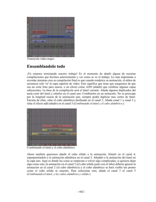 Transición vídeo-negro.

Ensamblandolo todo
¡Ya estamos terminando nuestro trabajo! Es el momento de añadir alguna de nuestras
compilaciones que hicimos anteriormente y ver como se ve el trabajo. Lo más importante a
recordar mientras crea su compilación final es que cuando renderice su animación, el editor de
secuencia solo 've' la capa superior de vídeo. Esto significa que tiene que asegurarse de que
sea un corte listo para usarse, o un efecto como ADD (añadir) que combine algunas capas
subyacentes. La base de la compilación será el túnel variante. Añada algunos duplicados del
meta corte del túnel y sitúelos en el canal uno. Combinelos en un metacorte. No se preocupe
por la longitud exacta de la animación aun; siempre podrá duplicar mas cortes de túnel.
Encima de ellas, sitúe el cubo alámbrico desfasado en el canal 2. Añada canal 1 a canal 2 y
sitúe el efecto add (añadir) en el canal 3 (Combinando el túnel y el cubo alámbrico.).




Combinando el túnel y el cubo alámbrico.

Ahora también queremos añadir el cubo sólido a la animación. Sitúelo en el canal 4,
superponiéndolo a la animación alámbrica en el canal 2. Añadalo a la animación del túnel en
la capa uno. Aquí es donde las cosas se empiezan a volver algo complicadas; si quisiera dejar
algo como esto, la animación en el canal 5 (el cubo sólido junto con el tubo) debería ignorar la
animación en el canal 2 (el cubo alámbrico) y el cubo alámbrico se hará visible tan pronto
como el cubo sólido se muestre. Para solucionar esto, añada el canal 3 al canal 5
(Combinando el túnel, y los cubos alámbrico y sólido.).




                                            - 442 -
 