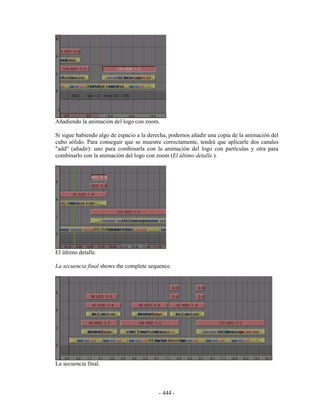 Añadiendo la animación del logo con zoom.

Si sigue habiendo algo de espacio a la derecha, podemos añadir una copia de la animación del
cubo sólido. Para conseguir que se muestre correctamente, tendrá que aplicarle dos canales
"add" (añadir): uno para combinarla con la animación del logo con partículas y otra para
combinarlo con la animación del logo con zoom (El último detalle.).




El último detalle.

La secuencia final shows the complete sequence.




La secuencia final.



                                          - 444 -
 