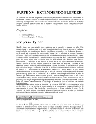 PARTE XV - EXTENDIENDO BLENDER
Al contrario de muchos programas con los que puedes estar familiarizado, Blender no es
monolítico y estático. Puedes extender sus funcionalidades incluso sin tener que modificar las
fuentes y recompilarlas. Hay dos maneras de realizar dicha extensión: Scripts en Python y
Plugins, siendo el primero de los dos el preferido y mayormente usado. Esta parte describirá
ambas técnicas.

Capítulos
   •   Scripts en Python
   •   Sistema de plugins de Blender


Scripts en Python
Blender tiene una característica muy poderosa que a menudo es pasada por alto. Esta
característica es un intérprete de Python totalmente funcional. Esto le permite a cualquier
usuario añadir funcionalidades a Blender escribiendo un simple script de Python. Python es
un lenguaje de programación interpretado, interactivo, y orientado a objetos. Incorpora
módulos, excepciones, tipeado dinámico, tipo de datos dinámicos de muy alto nivel y clases.
Python combina un gran poder con una sintaxis muy sencilla. Está expresamente diseñado
para ser usado como una extensión para las aplicaciones que necesiten una interfaz
programable, y esto es por lo que Blender lo utiliza. De las dos maneras que tiene de extender
Blender, siendo la otra los plugins binarios, la tratada aquí los script de Python es la más
poderosa, versátil, más sencilla de comprender y robusta. Realmente es preferible usar Python
que escribir un plugin. Realmente los script de Python tenían unas funcionalidades limitadas
en Blender 2.25, la última de las versiones que liberó NaN. Cuando Blender se hizo código
abierto muchos de los desarrolladores que se movían alrededor de la Fundación lo eligieron
para trabajar y, junto con el cambio de UI, el API de Python es probablemente la parte de
Blender que ha tenido un desarrollo más grande. Una total reorganización de lo que existía
fue llevada a cabo y muchos nuevos módulos fueron añadidos. Dicha evolución está aún en
proceso y una mejor integración está por venir en las próximas versiones de Blender. Blender
tiene una ventana texto junto con los otros tipo de ventana la cual es accesible vía el botón
                del menú Tipos de Ventana o a través de SHIFT-F11.Una ventana de texto
recién abierta es gris y está vacía, y tiene una barra de herramientas muy sencilla (Barra de
herramientas de texto.). De izquierda a derecha están el botón estándar de selección de
ventana y el menú ventana. Luego está el botón de pantalla completa, seguido por un botón
que muestra/oculta el número de líneas del texto y el botón Menú.



Barra de herramientas de texto.

El botón Menú ( ) permite seleccionar que buffer de texto tiene que ser mostrado, y
también le permite crear un nuevo buffer o cargar un fichero de texto. Si elige cargar un
fichero en la ventana texto temporalmente se crea una ventana de selección de ficheros, con
las funciones usuales. Una vez que el buffer de texto está en la ventana texto, esta se convierte


                                             - 446 -
 