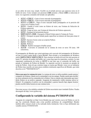 en un editor de texto muy simple. Escribir en el teclado provoca que aparezca texto en el
buffer de texto. Como siempre con presionar LMB arrastrar y liberar LMB se selecciona el
texto. Los siguientes comandos del teclado son aplicables:

   •   ALT-C o CTRL-C - Copia el texto marcado al portapapeles;
   •   ALT-X o CTRL-X - Corta el texto marcado al portapapeles;
   •   ALT-V or CTRL-V - Pega el texto marcado desde portapapeles en la posición del
       cursor en la Ventana Texto;
   •   ALT-S - Guarda el texto como un fichero de texto, una Ventana de Selección de
       Ficheros aparecerá;
   •   ALT-O - Carga un texto, una Ventana de Selección de Ficheros aparecerá;
   •   ALT-F - Emergerá la herramienta buscar;
   •   SHIFT-ALT-F o RMB - Emergerá el Menú Fichero para la Ventana de Texto;
   •   ALT-J - Emergerá un panel donde puede especificar un número de linea para situar el
       cursor;
   •   ALT-P - Ejecuta el texto como un script de Python;
   •   ALT-U - Deshacer;
   •   ALT-R - Rehacer;
   •   CTRL-R - Reabrir (recargar) el buffer actual;
   •   ALT-M - Convierte el contenido de la ventana de texto en texto 3D (max. 100
       caracteres);

El portapapeles de Blender que corta/copia/pega está separado del portapapeles de Windows
así que no podrá copiar desde o hacia Blender. Para acceder a su portapapeles de Windows
utilice SHIFT-CTRL-C SHIFT-CTRL-V. Para eliminar un buffer de texto tan sólo presione el
botón 'X'. próximo al nombre del buffer, tal y como hace para los materiales, etcétera. La más
importante combinación de teclas es ALT-P la cual hace que el contenido del buffer sea
pasado al intérprete de Python de Blender. La siguiente sección le mostrará un ejemplo de
script de Python. Antes de que continúe tenga en cuenta que Blender viene con un intérprete
de Python muy sencillo con unos pocos módulos totalmente específicos de Blender, que están
descritos en la **REFERENCIA**.


Otros usos para la ventana de texto: La ventana de texto se utiliza también cuando quieres
compartir tus ficheros .blend con la comunidad o con tus amigos. Puedes usarla para escribir
un texto aclaratorio de los contenidos de tu fichero. Esto es mucho más interesante que tener
dicho fichero en un archivo separado. Asegurate de mantenerlo visible mientras salves tu
fichero!. Si compartes el archivo con la comunidad y quieres hacerlo bajo alguna licencia
puedes escribir dicha licencia en una ventana texto.


Para tener acceso a los módulos estándar de Python necesitarás tener instalado Python. Puedes
descargarlo de http://www.python.org.

Configurando la variable del sistema PYTHONPATH
Asegurate de comprobar en http://www.blender.org cual versión exacta de Python es con la
que fue construida Blender para evitar posibles problemas de compatibilidad. Blender
también debe conocer donde se ha realizado dicha instalación. Esto se hace definiendo una
variable entorno PYTHONPATH.


                                            - 447 -
 