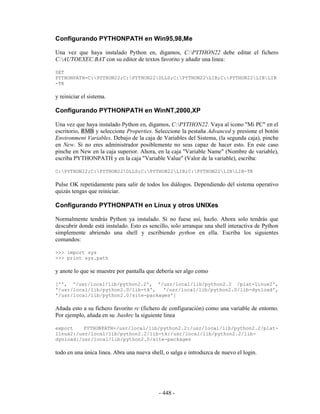 Configurando PYTHONPATH en Win95,98,Me

Una vez que haya instalado Python en, digamos, C:PYTHON22 debe editar el fichero
C:AUTOEXEC.BAT con su editor de textos favorito y añadir una linea:

SET
PYTHONPATH=C:PYTHON22;C:PYTHON22DLLS;C:PYTHON22LIB;C:PYTHON22LIBLIB
-TK

y reiniciar el sistema.

Configurando PYTHONPATH en WinNT,2000,XP

Una vez que haya instalado Python en, digamos, C:PYTHON22. Vaya al icono "Mi PC" en el
escritorio, RMB y seleccione Properties. Seleccione la pestaña Advanced y presione el botón
Environment Variables. Debajo de la caja de Variables del Sistema, (la segunda caja), pinche
en New. Si no eres administrador posiblemente no seas capaz de hacer esto. En este caso
pinche en New en la caja superior. Ahora, en la caja "Variable Name" (Nombre de variable),
escriba PYTHONPATH y en la caja "Variable Value" (Valor de la variable), escriba:

C:PYTHON22;C:PYTHON22DLLS;C:PYTHON22LIB;C:PYTHON22LIBLIB-TK

Pulse OK repetidamente para salir de todos los diálogos. Dependiendo del sistema operativo
quizás tengas que reiniciar.

Configurando PYTHONPATH en Linux y otros UNIXes

Normalmente tendrás Python ya instalado. Si no fuese así, hazlo. Ahora solo tendrás que
descubrir donde está instalado. Esto es sencillo, solo arranque una shell interactiva de Python
simplemente abriendo una shell y escribiendo python en ella. Escriba los siguientes
comandos:

>>> import sys
>>> print sys.path

y anote lo que se muestre por pantalla que debería ser algo como

['', '/usr/local/lib/python2.2', '/usr/local/lib/python2.2 /plat-linux2',
'/usr/local/lib/python2.0/lib-tk',   '/usr/local/lib/python2.0/lib-dynload',
'/usr/local/lib/python2.0/site-packages']

Añada esto a su fichero favorito rc (fichero de configuración) como una variable de entorno.
Por ejemplo, añada en su .bashrc la siguiente linea

export    PYTHONPATH=/usr/local/lib/python2.2:/usr/local/lib/python2.2/plat-
linux2:/usr/local/lib/python2.2/lib-tk:/usr/local/lib/python2.2/lib-
dynload:/usr/local/lib/python2.0/site-packages

todo en una única linea. Abra una nueva shell, o salga e introduzca de nuevo el login.




                                            - 448 -
 