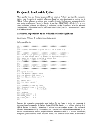 Un ejemplo funcional de Python
Ahora que ha visto que Blender es extensible vía script de Python y que tiene los elementos
básicos para el manejo de scripts y sabe como lanzarlos, antes de estrujar su cerebro con la
API de Python echemos un vistazo a un pequeño ejemplo. Realizaremos un pequeño script
para producir polígonos. Este script duplica lo que hace SPACEAdd>>Mesh>>Circle, pero
creará polígonos rellenos, no sólo con el perímetro exterior. Para hacer el script aún más
completo este exhibirá una interfaz gráfica de usuario (GUI) escrita completamente a través
de la API de Blender.

Cabeceras, importación de los módulos y variables globales

Las primeras 32 líneas de código son mostradas abajo.

Cabecera del script

001   ######################################################
002   #
003   # Script demostración para la Guia de Blender 2.3
004   #
005   ###################################################S68
006   # Este script genera poligonos. Es bastante inútil
007   # ya que puedes hacer lo mismo con ADD->Mesh->Circle
008   # pero es un buen ejemplo, y además los
009   # polígonos están 'rellenos'.
010   ######################################################
011
012   ######################################################
013   # Importación de los módulos
014   ######################################################
015
016   import Blender
017   from Blender import NMesh
018   from Blender.BGL import *
019   from Blender.Draw import *
020
021   import math
022   from math import *
023
024   # Parámetros del Polígono
025   T_NumberOfSides = Create(3)
026   T_Radius        = Create(1.0)
027
028   # Events
029   EVENT_NOEVENT = 1
030   EVENT_DRAW    = 2
031   EVENT_EXIT    = 3
032

Después de necesarios comentarios que indican lo que hace el script se encuentra la
importación de los módulos de Python (lineas 016-022). Blender es el módulo principal de la
API de Python de Blender. NMesh es el módulo que proporciona acceso a las mallas de
Blender, mientras que BGL y Draw dan acceso a las funciones y constantes de OpenGL y a la
interfaz de ventanas de Blender, respectivamente. El módulo math es el módulo matemático
de Python, pero dado que ambos módulos 'math' y 'os' están incluidos dentro de Blender no


                                          - 449 -
 