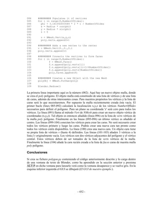 084      ######### Populates it of vertices
085      for i in range(0,NumberOfSides):
086        phi = 3.141592653589 * 2 * i / NumberOfSides
087        x = Radius * cos(phi)
088        y = Radius * sin(phi)
089        z = 0
090
091         v = NMesh.Vert(x,y,z)
092         poly.verts.append(v)
093
094      ######### Adds a new vertex to the center
095      v = NMesh.Vert(0.,0.,0.)
096      poly.verts.append(v)
097
098      ######### Connects the vertices to form faces
099      for i in range(0,NumberOfSides):
100              f = NMesh.Face()
101              f.v.append(poly.verts[i])
102              f.v.append(poly.verts[(i+1)%NumberOfSides])
103              f.v.append(poly.verts[NumberOfSides])
104              poly.faces.append(f)
105
106      ######### Creates a new Object with the new Mesh
107      polyObj = NMesh.PutRaw(poly)
108
109      Blender.Redraw()

La primera linea importante aquí es la número (082). Aquí hay un nuevo objeto malla, donde
se crea el poly polígono. El objeto malla está constituido de una lista de vértices y de una lista
de caras, además de otras interesantes cosas. Para nuestros propósitos los vértices y la lista de
caras será lo que necesitaremos. Por supuesto la malla recientemente creada ésta vacía. El
primer bucle (lines 085-092) calculará la localización x,y,z de los vértices NumberOfSides
necesarios para definir el polígono. Para un plano su coordenada 'z' será cero para todos los
vértices. La línea (091) llama al método Vert de NMesh para crear un nuevo objeto vértice de
coordenadas (x,y,z). Tal objeto es entonces añadido (linea 096) en la lista de verts vértices de
la malla poly polígono. Finalmente en las lineas (095-096) un último vértice es añadido al
centro. Las líneas (099-104) conectan los vértices para crear las caras. No será necesario crear
todos los vértices primero y luego las caras. Podrás crear una nueva cara tan pronto como
todos los vértices estén disponibles. La línea (100) crea una nueva cara. Un objeto cara tiene
su propia lista de vértices v (hasta 4) definidos. Las líneas (101-103) añaden 3 vértices a la
lista f.v originalmente vacía. Los vértices son dos vértices adyacentes del polígono y el vértice
central. Estos vértices deben de ser tomados de la lista de verts vértices de la malla.
Finalmente la línea (104) añade la cara recién creada a la lista de faces caras de nuestra malla
poly polígono.

Conclusiones

Si crea su fichero polygon.py conteniendo el código anteriormente descrito y lo carga dentro
de una ventana de texto de Blender, como ha aprendido en la sección anterior y presiona
ALT-P en dicha ventana para lanzarlo verá como la ventana desaparece y se vuelve gris. En la
esquina inferior izquierda el GUI se dibujará (El GUI de nuestro ejemplo.).




                                             - 452 -
 