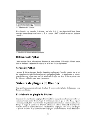 El GUI de nuestro ejemplo.

Seleccionando, por ejemplo, 5 vértices y un radio de 0.5, y presionando el botón Draw
aparecerá un pentágono en el plano xy de la ventana 3D (El resultado de nuestro script de
ejemplo.).




El resultado de nuestro script de ejemplo.

Referencia de Python
La documentación de referencia del lenguaje de programación Python para Blender es un
libro en si mismo. Por razones de espacio no se incluye en este documento.

Scripts de Python
Hay más de 100 scripts para Blender disponibles en Internet. Como los plugins, los scripts
son muy dinámicos, cambiando su interfaz, sus funcionalidades y su localización en Internet
muy rápidamente, así que para una lista actualizada de ellos por favor dirijase a uno de estos
dos sitios, www.blender.org o www.elysiun.com.


Sistema de plugins de Blender
Esta sección muestra una referencia detallada de como escribir plugins de Secuencia y de
Textura para Blender.

Escribiendo un plugin de Textura
En esta sección escribiremos un plugin de textura básico y después enseñaremos a usarlo. Los
elementos básicos detrás de un plugin de textura consisten en que tu estás dando algunos
valores de entrada, tales como posición, etc y alguna información más. Entonces dependiendo
del tipo de plugin de textura se te devolverá información sobre la intensidad, el color y/o las
normales. Tanto los archivos necesarios para desarrollar los plugins como unos pocos plugins
se pueden encontrar en el directorio blender/plugins. Alternativamente puede obtener más


                                             - 453 -
 