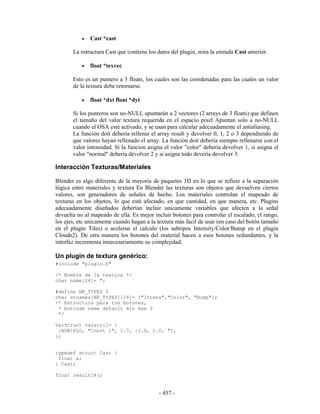 •   Cast *cast

       La estructura Cast que contiene los datos del plugin, mira la entrada Cast anterior.

           •   float *texvec

       Esto es un puntero a 3 floats, los cuales son las coordenadas para las cuales un valor
       de la textura debe retornarse.

           •   float *dxt float *dyt

       Si los punteros son no-NULL apuntarán a 2 vectores (2 arrays de 3 floats) que definen
       el tamaño del valor textura requerida en el espacio pixel Apuntan solo a no-NULL
       cuando el OSA esté activado, y se usan para calcular adecuadamente el antialiasing.
       La función doit debería rellenar el array result y devolver 0, 1, 2 o 3 dependiendo de
       que valores hayan rellenado el array. La función doit debería siempre rellenarse con el
       valor intensidad. Si la funcion asigna el valor "color" debería devolver 1, si asigna el
       valor "normal" debería devolver 2 y si asigna todo devería devolver 3.

Interacción Texturas/Materiales

Blender es algo diferente de la mayoría de paquetes 3D en lo que se refiere a la separación
lógica entre materiales y textura En Blender las texturas son objetos que devuelven ciertos
valores, son generadores de señales de hecho. Los materiales controlan el mapeado de
texturas en los objetos, lo que está afectado, en que cantidad, en que manera, etc. Plugins
adecuadamente diseñados deberían incluir unicamente variables que afecten a la señal
devuelta no al mapeado de ella. Es mejor incluir botones para controlar el escalado, el rango,
los ejes, etc unicamente cuando hagan a la textura más facil de usar (en caso del botón tamaño
en el plugin Tiles) o aceleran el calculo (los subtipos Intensity/Color/Bump en el plugin
Clouds2). De otra manera los botones del material hacen a esos botones redundantes, y la
interfaz incrementa innecesariamente su complejidad.

Un plugin de textura genérico:
#include "plugin.h"

/* Nombre de la textura */
char name[24]= ";

#define NR_TYPES 3
char stnames[NR_TYPES][16]= {"Intens","Color", "Bump"};
/* Estructura para los botones,
 * butcode name default min max 0
 */

VarStruct varstr[]= {
 {NUM|FLO, "Const 1", 1.7, -1.0, 1.0, "},
};


typedef struct Cast {
 float a;
} Cast;

float result[8];


                                            - 457 -
 