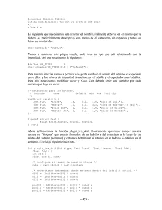 Licencia: Dominio Público
Última modificación: Tue Oct 21 0:57:13 CDT 2003
*/
</nowiki>

Lo siguiente que necesitamos será rellenar el nombre, realmente debería ser el mismo que tu
fichero .c, preferiblemente descriptivo, con menos de 23 caracteres, sin espacios y todas las
letras en minúsculas.

char name[24]= "cube.c";

Vamos a mantener este plugin simple, solo tiene un tipo que está relacionado con la
intensidad. Así que necesitamos lo siguiente:

#define NR_TYPES        1
char stnames[NR_TYPES][16]= {"Default"};

Para nuestro interfaz vamos a permitir a la gente cambiar el tamaño del ladrillo, el espaciado
entre ellos y los valores de intensidad devueltos por el ladrillo y el espaciado entre ladrillos.
Para ello necesitamos modificar varstr y Cast. Cast debería tener una variable por cada
entrada que haya en varstr.

/* Estructura para los botones,
 * butcode       name            default min max Tool tip
 */
VarStruct varstr[]= {
    {NUM|FLO,  "Brick",      .8,     0.1,  1.0, "Size of Cell"},
    {NUM|FLO,  "Mortar",     .1,     0.0,  0.4, "Size of boarder in cell"},
    {NUM|FLO,  "Brick Int",   1,     0.0,  1.0, "Color of Brick"},
    {NUM|FLO,  "Mortar Int", 0,      0.0,  1.0, "Color of Mortar"},
};

typedef struct Cast {
        float brick,mortar, bricki, mortari;
} Cast;

Ahora rellenaremos la función plugin_tex_doit. Basicamente queremos romper nuestra
textura en "bloques" que estarán formados de un ladrillo y del espaciado a lo largo de las
aristas del ladrillo (cemento) y entonces determinar si estamos en el ladrillo o estamos en el
cemento. El código siguiente hace esto.

int plugin_tex_doit(int stype, Cast *cast, float *texvec, float *dxt,
   float *dyt) {
   int c[3];
   float pos[3], cube;

   /* configura el tamaño de nuestro bloque */
   cube = cast->brick + cast->mortar;

   /* necesitamos determinar donde estamos dentro del ladrillo actual. */
   c[0] = (int)(texvec[0] / cube);
   c[1] = (int)(texvec[1] / cube);
   c[2] = (int)(texvec[2] / cube);

   pos[0] = ABS(texvec[0] - (c[0] * cube));
   pos[1] = ABS(texvec[1] - (c[1] * cube));
   pos[2] = ABS(texvec[2] - (c[2] * cube));


                                             - 459 -
 