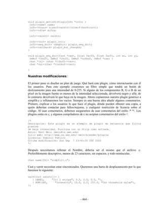 void plugin_getinfo(PluginInfo *info) {
 info->name= name;
 info->nvars= sizeof(varstr)/sizeof(VarStruct);
 info->cfra= &cfra;

    info->varstr= varstr;

    info->init= plugin_init;
    info->seq_doit= (SeqDoit) plugin_seq_doit;
    info->callback= plugin_but_changed;
}

void plugin_seq_doit(Cast *cast, float facf0, float facf1, int xo, int yo,
 ImBuf *ibuf1, ImBuf *ibuf2, ImBuf *outbuf, ImBuf *use) {
 char *in1= (char *)ibuf1->rect;
 char *out=(char *)outbuf->rect;

}

Nuestras modificaciones:

El primer paso es diseñar un plan de juego. Qué hará este plugin, cómo interactuarán con él
los usuarios. Para este ejemplo crearemos un filtro simple que tendrá un botón de
deslizamiento para una intensidad de 0-255. Si alguno de los componentes R, G o B de un
píxel en la imagen fuente es menos de la intensidad seleccionada, devolverá negro y alfa; de
lo contrario devolverá lo que haya en la imagen. Ahora copiaremos nuestro plugin genérico a
simpfilt.c y rellenaremos los vacíos. Siempre es una buena idea añadir algunos comentarios.
Primero, explicar a los usuarios lo que hace el plugin, dónde pueden obtener una copia, a
quién deberían contactar para fallos/mejoras, y cualquier restricción de licencia sobre el
código. Al usar comentarios, debemos asegurarnos de usar comentarios del estilo /* */. Los
plugins están en c, y algunos compiladores de c no aceptan comentarios del estilo //.

/*
Descripción: Este plugin es un ejemplo de plugin de secuencia que filtra
píxeles
de baja intensidad. Funciona con un Strip como entrada.
Autor: Kent Mein (mein@cs.umn.edu)
Sitio web: http://www.cs.umn.edu/~mein/blender/plugins
Licencia: Dominio Público
Última modificación: Sun Sep 7 23:41:35 CDT 2003
*/

Después necesitamos rellenar el Nombre, debería ser el mismo que el archivo .c.
Preferiblemente descriptivo, menos de 23 caracteres, sin espacios, y todo minúsculas.

char name[24]= "simpfilt.c";

Cast y varstr necesitan estar sincronizados. Queremos una barra de desplazamiento por lo que
haremos lo siguiente:

varStruct varstr[]= {
   { LABEL,     "In: 1 strips", 0.0, 0.0, 0.0, "},
   { NUM|INT,     "Intensity", 10.0, 0.0, 255.0, "Our threshold value"},
};




                                          - 464 -
 