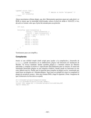 typedef struct Cast {
        int dummy;                              /* debido al botón 'etiqueta' */
         int intensity;
} Cast;

Ahora necesitamos rellenar plugin_seq_doit. Básicamente queremos pasar por cada píxel y si
RGB es menor que la intensidad seleccionada, coloca el píxel de salida a: 0,0,0,255; si no,
devuelve el mismo valor que el píxel de entrada para esa posición.

  int x,y;

  for(y=0;y cast->intensity) &
            (in1[1] > cast->intensity) &
             (in1[2] > cast->intensity)) {
           out[0] = out[1] = out[2] = 0;
           out[3] = 255;
        } else {
           out[0] = in1[0];
           out[1] = in1[1];
           out[2] = in1[2];
           out[3] = in1[3];
        }
     }
  }

Terminamos pues con simpfilt.c.

Compilando:

bmake es una utilidad simple (shell script) para ayudar a la compilación y desarrollo de
plugins, y puede encontrarse en el subdirectorio plugins/ del directorio de instalación de
Blender. Se invoca mediante: bmake (nombre_plugin.c) e intentará enlazar las librerías
adecuadas y compilar el archivo C especificado adecuadamente para su sistema. Si usted está
intentando desarrollar plugins en una máquina windows, bmake puede no funcionar en este
caso; debería usar lcc. Puede usar lo siguiente para compilar un plugin con lcc, asumiendo que
usted tiene sus plugins en c:blenderplugins: Aquí tiene un ejemplo de cómo se compilaría el
plugin de secuencia sweep.c. Abra una ventana DOS y haga lo siguiente: (Nota: Asegúrese de
que el directorio lccbin está en su path)

cd c:blenderpluginssequencesweep
lcc -Ic:blenderpluginsinclude sweep.c
lcclnk -DLL sweep.obj c:blenderpluginsincludeseq.def
implib sweep.dll




                                           - 465 -
 