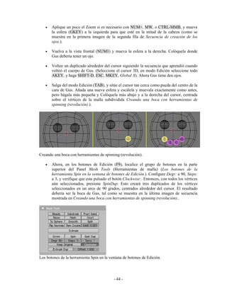 •   Aplique un poco el Zoom si es necesario con NUM+, MW, o CTRL-MMB, y mueva
       la esfera (GKEY) a la izquierda para que esté en la mitad de la cabeza (como se
       muestra en la primera imagen de la segunda fila de Secuencia de creación de los
       ojos.).

   •   Vuelva a la vista frontal (NUM1) y mueva la esfera a la derecha. Colóquela donde
       Gus debería tener un ojo.

   •   Voltee un duplicado alrededor del cursor siguiendo la secuencia que aprendió cuando
       volteó el cuerpo de Gus. (Seleccione el cursor 3D, en modo Edición seleccione todo
       AKEY, y haga SHIFT-D, ESC, MKEY, Global X). Ahora Gus tiene dos ojos.

   •   Salga del modo Edición (TAB), y sitúe el cursor tan cerca como pueda del centro de la
       cara de Gus. Añada una nueva esfera y escálela y muevala exactamente como antes,
       pero hágala más pequeña y Colóquela más abajo y a la derecha del cursor, centrada
       sobre el vértices de la malla subdividida Creando una boca con herramientas de
       spinning (revolución).).




Creando una boca con herramientas de spinning (revolución).

   •   Ahora, en los botones de Edición (F9), localice el grupo de botones en la parte
       superior del Panel Mesh Tools (Herramientas de malla) (Los botones de la
       herramienta Spin en la ventana de botones de Edición.). Configure Degr: a 90, Steps:
       a 3, y verifique que esta pulsado el botón Clockwise:. Entonces, con todos los vértices
       aún seleccionados, presione SpinDup. Esto creará tres duplicados de los vértices
       seleccionados en un arco de 90 grados, centrados alrededor del cursor. El resultado
       debería ser la boca de Gus, tal como se muestra en la última imagen de secuencia
       mostrada en Creando una boca con herramientas de spinning (revolución)..




Los botones de la herramienta Spin en la ventana de botones de Edición.




                                            - 44 -
 