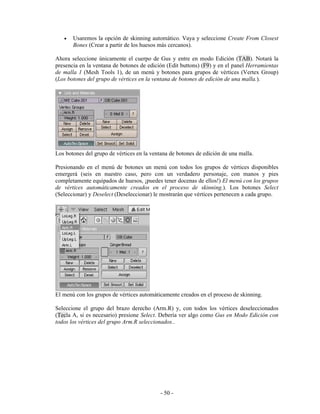 •   Usaremos la opción de skinning automático. Vaya y seleccione Create From Closest
       Bones (Crear a partir de los huesos más cercanos).

Ahora seleccione únicamente el cuerpo de Gus y entre en modo Edición (TAB). Notará la
presencia en la ventana de botones de edición (Edit buttons) (F9) y en el panel Herramientas
de malla 1 (Mesh Tools 1), de un menú y botones para grupos de vértices (Vertex Group)
(Los botones del grupo de vértices en la ventana de botones de edición de una malla.).




Los botones del grupo de vértices en la ventana de botones de edición de una malla.

Presionando en el menú de botones un menú con todos los grupos de vértices disponibles
emergerá (seis en nuestro caso, pero con un verdadero personaje, con manos y pies
completamente equipados de huesos, ¡puedes tener docenas de ellos!) El menú con los grupos
de vértices automáticamente creados en el proceso de skinning.). Los botones Select
(Seleccionar) y Deselect (Deseleccionar) le mostrarán que vértices pertenecen a cada grupo.




El menú con los grupos de vértices automáticamente creados en el proceso de skinning.

Seleccione el grupo del brazo derecho (Arm.R) y, con todos los vértices deseleccionados
(Tecla A, si es necesario) presione Select. Debería ver algo como Gus en Modo Edición con
todos los vértices del grupo Arm.R seleccionados..




                                            - 50 -
 