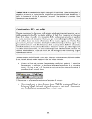 Posición inicial: Blender recuerda la posición original de los huesos. Puede volver a poner el
esqueleto (armature) en dicha posición simplemente presionando el botón RestPos en el
panel de botones de edición de esqueletos (Armature Edit Buttons) (La ventana Editar
Botones para una armadura.).




Cinemática directa (FK) e inversa (IK):

Mientras manejamos los huesos en modo posado notarás que se comportan como cuerpos
rígidos, cuerpos inextensibles con juntas esféricas al final. Solo puedes mover el primer
hueso de la cadena y todos los otros le seguirán. Todos los huesos subsecuentes en la cadena
no podrán moverse, solo pueden ser rotados , así que si es rotado respecto al hueso anterior
de la cadena todos los hueso subsecuentes de la cadena seguirán su rotación. Este
procedimiento, llamado Cinemática directa (Forward Kinematics) es fácil de seguir, pero
precisar la localización hasta del último hueso de la cadena es difícil. Podemos utilizar otro
método, Cinemática Inversa (Inverse Kinematics) donde solo tenemos que definir la posición
del último hueso de la cadena, y el resto asume una posición, automáticamente calculada por
Blender, para mantener la cadena sin huecos. De este modo posicionar las manos y los pies
es mucho más sencillo.

Haremos que Gus ande definiendo cuatro poses diferentes relativas a cuatro diferentes estados
de una zancada. Blender hará el trabajo de crear una animación fluida.

   •   Primero, verifique que está en el frame (imagen) 1 de la linea temporal. El número de
       frames aparece en un botón a la derecha de la barra de herramientas de la ventana de
       botones (El frame actual en la barra de herramientas de la ventana de botones.). Si
       no está puesto a 1, póngalo ahora.




El frame actual en la barra de herramientas de la ventana de botones.

   •   Ahora, rotando solo un hueso al mismo tiempo (Tecla R), levantaremos UpLeg.L y
       doblaremos LoLeg.L hacia atrás mientras levantamos un poco Arm.R y bajamos otro
       poco Arm.L, tal como se muestra en Nuestra primera pose..




                                            - 53 -
 