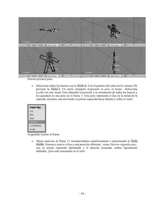 Nuestra primera pose.

   •   Seleccione todos los huesos con la Tecla A. Con el puntero del ratón en la ventana 3D,
       presione la Tecla I. Un menú emergerá Asignando la pose al frame.. Seleccione
       LocRot en este menú. Esto obtendrá la posición y la orientación de todos los huesos y
       los guardará en una pose en el frame 1. Esta pose representa a Gus en la mitad de la
       zancada, mientras esta moviendo su pierna izquierda hacia delante y sobre el suelo.




Asignando la pose al frame.

   •   Ahora muévase al frame 11 introduciéndolo numéricamente o presionando la Tecla
       Arriba. Entonces mueva a Gus a una posición diferente , como Nuestra segunda pose.,
       con su pierna izquierda adelantada y la derecha retrasada, ambas ligeramente
       dobladas. ¡Gus está caminando en el sitio!




                                           - 54 -
 
