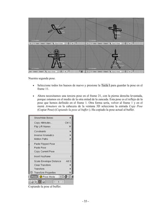 Nuestra segunda pose.

   •   Seleccione todos los huesos de nuevo y presione la Tecla I para guardar la pose en el
       frame 11.

   •   Ahora necesitamos una tercera pose en el frame 21, con la pierna derecha levantada,
       porque estamos en el medio de la otra mitad de la zancada. Esta pose es el reflejo de la
       pose que hemos definido en el frame 1. Otra forma sería, volver al frame 1 y en el
       menú Armature en la cabecera de la ventana 3D seleccione la entrada Copy Pose
       (Copiar Pose) (Copiando la pose al buffer.). Ha copiado la pose actual al buffer.




Copiando la pose al buffer.



                                            - 55 -
 