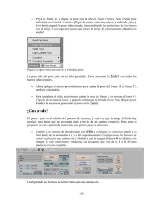 •   Vaya al frame 21 y pegue la pose con la opción Paste Flipped Pose (Pegar pose
       volteada) en el menú Armature (Pegar la copia como una nueva, y volteada, pose.).
       Este botón pegará la pose seleccionada, intercambiando las posiciones de los huesos
       con el sufijo .L con aquellos huesos que tienen el sufijo .R, efectivamente ¡dándolos la
       vuelta!




Pegar la copia como una nueva, y volteada, pose.

La pose está ahí pero ¡aún no ha sido guardada!. Debe presionar la Tecla I con todos los
huesos seleccionados.

   •   Ahora aplique el mismo procedimiento para copiar la pose del frame 11 al frame 31,
       también volteándola.

   •   Para completar el ciclo, necesitamos copiar la pose del frame 1 sin voltear al frame 41.
       Cópielo de la manera usual, y péguelo utilizando la entrada Paste Pose (Pegar pose).
       Finalice la secuencia guardando la pose con la Tecla I.

¡Gus anda!
El primer paso es el núcleo del proceso de caminar, y una vez que lo tenga definido hay
técnicas para hacer que un personaje ande a través de un camino complejo. Pero, para el
propósito de este capitulo de iniciación, este primer paso es suficiente.

   •   Cambie a la ventana de Renderizado con (F10) y configure el comienzo (start) y el
       final (end) de la animación a 1 y a 40 respectivamente (Configurando los botones de
       renderizado para una animación.). Debido a que la imagen (frame) 41 es idéntica a la
       imagen 1, solo necesitamos renderizar las imágenes que van de la 1 a la 40 para
       producir el ciclo completo.




Configurando los botones de renderizado para una animación.



                                            - 56 -
 