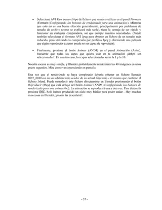 •   Seleccione AVI Raw como el tipo de fichero que vamos a utilizar en el panel Formato
       (Format) (Configurando los botones de renderizado para una animación.). Mientras
       que esto no es una buena elección generalmente, principalmente por problemas de
       tamaño de archivo (como se explicará más tarde), tiene la ventaja de ser rápido y
       funcionar en cualquier computadora, así que cumple nuestras necesidades. (Puede
       también seleccionar el formato AVI Jpeg para obtener un fichero de un tamaño más
       reducido, pero utilizando la compresión por pérdidas Jpeg y obteniendo una película
       que algún reproductor externo puede no ser capaz de reproducir).

   •   Finalmente, presione el botón Animar (ANIM) en el panel Animación (Anim).
       Recuerde que todas las capas que quiera usar en la animación ¡deben ser
       seleccionadas!. En nuestro caso, las capas seleccionadas serán la 1 y la 10.

Nuestra escena es muy simple, y Blender probablemente renderizará las 40 imágenes en unos
pocos segundos. Mire como van apareciendo en pantalla.

Una vez que el renderizado se haya completado debería obtener un fichero llamado
0001_0040.avi en un subdirectorio render de su actual directorio - el mismo que contiene el
fichero .blend. Puede reproducir este fichero directamente en Blender presionando el botón
Reproducir (Play) que está debajo del botón Animar (ANIM) (Configurando los botones de
renderizado para una animación.). La animación se reproducirá una y otra vez. Para detenerla
presione ESC. Solo hemos producido un ciclo muy básico para poder andar . Hay muchas
más cosas en Blender, ¡pronto las descubrirá!.




                                           - 57 -
 