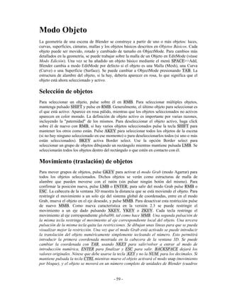 Modo Objeto
La geometría de una escena de Blender se construye a partir de uno o más objetos: luces,
curvas, superficies, cámaras, mallas y los objetos básicos descritos en Objetos Básicos. Cada
objeto puede ser movido, rotado y cambiado de tamaño en ObjectMode. Para cambios más
detallados en la geometría, se puede trabajar sobre la malla de un Objeto en EditMode (véase
Modo Edición). Una vez se ha añadido un objeto básico mediante el menú SPACE>>Add,
Blender cambia a modo EditMode por defecto si el objeto es una Malla (Mesh), una Curva
(Curve) o una Superficie (Surface). Se puede cambiar a ObjectMode presionando TAB. La
estructura de alambre del objeto, si la hay, debería aparecer en rosa, lo que significa que el
objeto está ahora seleccionado y activo.

Selección de objetos
Para seleccionar un objeto, pulse sobre él en RMB. Para seleccionar múltiples objetos,
mantenga pulsado SHIFT y pulse en RMB. Generalmente, el último objeto para seleccionar es
el que está activo: Aparece en rosa pálido, mientras que los objetos seleccionados no activos
aparecen en color morado. La definición de objeto activo es importante por varias razones,
incluyendo la "paternidad" de los mismos. Para deseleccionar el objeto activo, haga click
sobre él de nuevo con RMB, si hay varios objetos seleccionados pulse la tecla SHIFT para
mantener los otros como están. Pulse AKEY para seleccionar todos los objetos de la escena
(si no hay ninguno seleccionado en ese momento) o para deseleccionarlos todos (si uno o más
están seleccionados). BKEY activa Border select. Use la opción Border select para
seleccionar un grupo de objetos dibujando un rectángulo mientras mantiene pulsada LMB. Se
seleccionarán todos los objetos dentro del rectángulo o que estén en contacto con él.

Movimiento (traslación) de objetos
Para mover grupos de objetos, pulse GKEY para activar el modo Grab (modo Agarrar) para
todos los objetos seleccionados. Dichos objetos se verán como estructuras de malla de
alambre que pueden moverse con el ratón (sin pulsar ningún botón del mismo). Para
confirmar la posición nueva, pulse LMB o ENTER; para salir del modo Grab pulse RMB o
ESC. La cabecera de la ventana 3D muestra la distancia que se está moviendo el objeto. Para
restringir el movimiento a un solo eje del sistema global de coordenadas, entre en el modo
Grab, mueva el objeto en el eje deseado, y pulse MMB. Para desactivar esta restricción pulse
de nuevo MMB. Como nueva característica en la versión 2.3 se puede restringir el
movimiento a un eje dado pulsando XKEY, YKEY o ZKEY. Cada tecla restringe el
movimiento al eje correspondiente global00, tal como hace MMB. Una segunda pulsación de
la misma tecla restringe el movimiento al eje correspondiente local del objeto. Una tercera
pulsación de la misma tecla quita las restricciones. Se dibujan unas líneas para que se pueda
visualizar mejor la restricción. Una vez que el modo Grab está activado se puede introducir
la translación del objeto numéricamente simplemente tecleando el número. Esto permitirá
introducir la primera coordenada mostrada en la cabecera de la ventana 3D. Se puede
cambiar la coordenada con TAB, usando NKEY para salir/volver a entrar al modo de
introducción numérica, ENTER para finalizar y ESC para salir. BACKSPACE dejará los
valores originales. Nótese que debe usarse la tecla .KEY y no la NUM. para los decimales. Si
mantiene pulsada la tecla CTRL mientras mueve el objeto activará el modo snap (movimiento
por bloque), y el objeto se moverá en un número completo de unidades de Blender (cuadros


                                            - 59 -
 