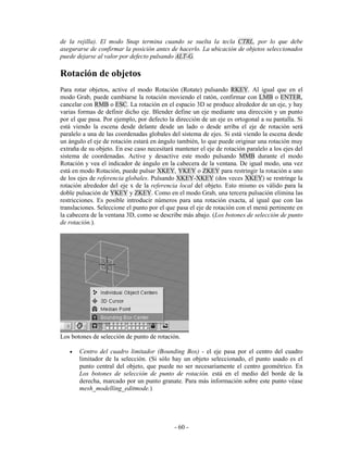 de la rejilla). El modo Snap termina cuando se suelta la tecla CTRL, por lo que debe
asegurarse de confirmar la posición antes de hacerlo. La ubicación de objetos seleccionados
puede dejarse al valor por defecto pulsando ALT-G.

Rotación de objetos
Para rotar objetos, active el modo Rotación (Rotate) pulsando RKEY. Al igual que en el
modo Grab, puede cambiarse la rotación moviendo el ratón, confirmar con LMB o ENTER,
cancelar con RMB o ESC. La rotación en el espacio 3D se produce alrededor de un eje, y hay
varias formas de definir dicho eje. Blender define un eje mediante una dirección y un punto
por el que pasa. Por ejemplo, por defecto la dirección de un eje es ortogonal a su pantalla. Si
está viendo la escena desde delante desde un lado o desde arriba el eje de rotación será
paralelo a una de las coordenadas globales del sistema de ejes. Si está viendo la escena desde
un ángulo el eje de rotación estará en ángulo también, lo que puede originar una rotación muy
extraña de su objeto. En ese caso necesitará mantener el eje de rotación paralelo a los ejes del
sistema de coordenadas. Active y desactive este modo pulsando MMB durante el modo
Rotación y vea el indicador de ángulo en la cabecera de la ventana. De igual modo, una vez
está en modo Rotación, puede pulsar XKEY, YKEY o ZKEY para restringir la rotación a uno
de los ejes de referencia globales. Pulsando XKEY-XKEY (dos veces XKEY) se restringe la
rotación alrededor del eje x de la referencia local del objeto. Esto mismo es válido para la
doble pulsación de YKEY y ZKEY. Como en el modo Grab, una tercera pulsación elimina las
restricciones. Es posible introducir números para una rotación exacta, al igual que con las
translaciones. Seleccione el punto por el que pasa el eje de rotación con el menú pertinente en
la cabecera de la ventana 3D, como se describe más abajo. (Los botones de selección de punto
de rotación.).




Los botones de selección de punto de rotación.

   •   Centro del cuadro limitador (Bounding Box) - el eje pasa por el centro del cuadro
       limitador de la selección. (Si sólo hay un objeto seleccionado, el punto usado es el
       punto central del objeto, que puede no ser necesariamente el centro geométrico. En
       Los botones de selección de punto de rotación. está en el medio del borde de la
       derecha, marcado por un punto granate. Para más información sobre este punto véase
       mesh_modelling_editmode.)




                                             - 60 -
 