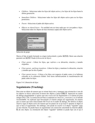 •   Children - Selecciona todos los hijos del objeto activo y los hijos de los hijos hasta la
       última generación.

   •   Immediate Children - Seleccionar todos los hijos del objeto activo pero no los hijos
       posteriores.

   •   Parent - Selecciona el padre del objeto activo.

   •   Objects on shared layers - En realidad esto no tiene nada que ver con padres e hijos.
       Selecciona todos los objetos de la(s) misma(s) capa(s) del objeto activo.




Selección de grupo

Mueva el hijo al padre borrando su origen (selecciónelo y pulse ALT-O). Borre una relación
parental con ALT-P. Puede (Liberación de hijos):

   •   Clear parent - Libera los hijos, que vuelven a su ubicación, rotación y tamaño
       originales.

   •   Clear parent...and keep transform - Libera los hijos y mantiene la ubicación, rotación
       y tamaño que les dio el padre.

   •   Clear parent inverse - Coloca a los hijos con respecto al padre como si se hubieran
       colocado en la referencia Global. Esto borra definitivamente la transformación del
       padre sobre los hijos.

Figure 5-4. Liberación de hijos

Seguimiento (Tracking)
Para rotar un objeto de manera que se oriente hacia otro y mantener esta orientación si uno de
los objetos se mueve seleccione al menos dos objetos y pulse CTRL-T. Aparecerá un cuadro
de diálogo preguntándole si quiere usar una restricción de Seguimiento o el sistema de pista
antiguo (Pre-2.30). La restricción de Pista se analizará en character_constrains y es el método
recomendable. Se explicará aquí brevemente el sistema antiguo de seguimiento, de manera
que se asume que tiene seleccionado Old Track en el cuadro de diálogo. Por defecto el objeto
inactivo sigue al objeto activo de manera que los puntos de su eje local Y apuntan al objeto al
que se hace el seguimiento. Sin embargo, esto puede no ocurrir si el objeto "seguidor" tiene
ya una rotación. Se puede hacer un seguimiento con corrección cancelando la rotación (ALT-
R) de este objeto. La orientación del objeto "seguidor" también se puede fijar con el eje Z



                                            - 63 -
 