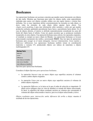 Booleanos
Las operaciones booleanas son acciones concretas que pueden usarse únicamente con objetos
de tipo malla. Mientras que funcionan para todos los objetos malla, están especialmente
indicadas para usarse con objetos cerrados sólidos con una región interna y externa bien
definidas. Así, es muy importante definir consistentemente las normales en cada objeto, es
decir, todas las normales de cada objeto deben apuntar hacia afuera. Vea
chapter_mesh_modeling_A para más información sobre normales y sobre por qué pueden
producirse normales apuntando parcialmente hacia fuera y parcialmente hacia dentro. En el
caso de objetos abiertos, el interior es definido matemáticamente extendiendo las caras del
borde del objeto hasta el infinito. Como tal, puede encontrar que se produzcan resultados
inesperados en estos objetos. Una operación booleana nunca afecta a los operandos originales;
el resultado es siempre un nuevo objeto de Blender. Las operaciones booleanas se invocan
seleccionando exactamente dos mallas y presionando WKEY. Hay tres tipos de operaciones
booleanas para escoger en el menú emergente: Intersect (intersección), Union (unión) y
Difference (diferencia). Las operaciones booleanas también toman en consideración
materiales y texturas UV, produciendo objetos con índices de materiales u objetos
multimapeados UV.




Opciones para operaciones booleanas.

Considere el objeto Opciones para operaciones booleanas..

   •   La operación Intersect crea un nuevo objeto cuya superficie encierra el volumen
       común a ambos objetos originales.

   •   La operación Union crea un nuevo objeto cuya superficie encierra el volumen de
       ambos objetos originales.

   •   La operación Difference es la única en la que el orden de selección es importante. El
       objeto activo (púrpura claro en vista de alambre) es restado del objeto seleccionado.
       Es decir, la superficie del objeto resultante encierra un volumen que corresponde al
       volumen del objeto seleccionado e inactivo, pero no al objeto seleccionado y activo.

Objetos resultantes para: intersección, unión, diferencia (de arriba a abajo). muestra el
resultado de las tres operaciones.




                                           - 65 -
 