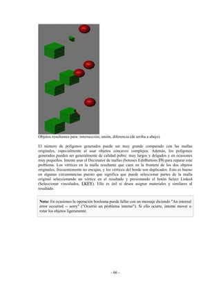 Objetos resultantes para: intersección, unión, diferencia (de arriba a abajo).

El número de polígonos generados puede ser muy grande comparado con las mallas
originales, especialmente al usar objetos cóncavos complejos. Además, los polígonos
generados pueden ser generalmente de calidad pobre: muy largos y delgados y en ocasiones
muy pequeños. Intente usar el Decimator de mallas (botones EditButtons F9) para reparar este
problema. Los vértices en la malla resultante que caen en la frontera de los dos objetos
originales, frecuentemente no encajan, y los vértices del borde son duplicados. Esto es bueno
en algunas circunstancias puesto que significa que puede seleccionar partes de la malla
original seleccionando un vértice en el resultado y presionando el botón Select Linked
(Seleccionar vinculados, LKEY). Ello es útil si desea asignar materiales y similares al
resultado.


Nota: En ocasiones la operación booleana puede fallar con un mensaje diciendo "An internal
error occurred -- sorry" ("Ocurrió un problema interno"). Si ello ocurre, intente mover o
rotar los objetos ligeramente.




                                              - 66 -
 