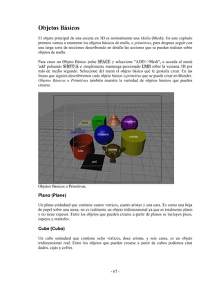 Objetos Básicos
El objeto principal de una escena en 3D es normalmente una Malla (Mesh). En este capítulo
primero vamos a enumerar los objetos básicos de malla, o primitivas, para despues seguir con
una larga serie de secciones describiendo en detalle las acciones que se pueden realizar sobre
objetos de malla.

Para crear un Objeto Básico pulse SPACE y seleccione "ADD>>Mesh", o acceda al menú
'add' pulsando SHIFT-A o simplemente mantenga presionado LMB sobre la ventana 3D por
más de medio segundo. Seleccione del menú el objeto básico que le gustaría crear. En las
líneas que siguien describiremos cada objeto básico o primitive que se puede crear en Blender.
Objetos Básicos o Primitivas también muestra la variedad de objetos básicos que pueden
crearse.




Objetos Basicos o Primitivas.

Plano (Plane)

Un plano estándard que contiene cuatro vertices, cuatro aristas y una cara. Es como una hoja
de papel sobre una mesa; no es realmente un objeto tridimensional ya que es totalmente plano
y no tiene espesor. Entre los objetos que pueden crearse a partir de planos se incluyen pisos,
espejos y manteles.

Cube (Cubo)

Un cubo estándard que contiene ocho vertices, doce aristas, y seis caras, es un objeto
tridimensional real. Entre los objetos que pueden crearse a partir de cubos podemos citar
dados, cajas y cofres.




                                            - 67 -
 