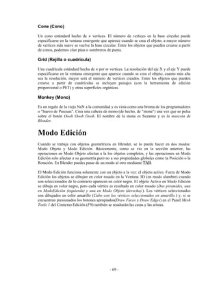 Cone (Cono)

Un cono estándard hecho de n vertices. El número de vertices en la base circular puede
especificarse en la ventana emergente que aparece cuando se crea el objeto; a mayor número
de vertices más suave se vuelve la base circular. Entre los objetos que pueden crearse a partir
de conos, podemos citar púas o sombreros de punta.

Grid (Rejilla o cuadrícula)

Una cuadrícula estándard hecha de n por m vertices. La resolución del eje X y el eje Y puede
especificarse en la ventana emergente que aparece cuando se crea el objeto; cuanto más alta
sea la resolución, mayor será el número de vertices creados. Entre los objetos que pueden
crearse a partir de cuadrículas se incluyen paisajes (con la herramienta de edición
proporcional o PET) y otras superficies orgánicas.

Monkey (Mono)

Es un regalo de la vieja NaN a la comunidad y es vista como una broma de los programadores
o "huevo de Pascuas". Crea una cabeza de mono (de hecho, de "mona") una vez que se pulsa
sobre el botón Oooh Oooh Oooh. El nombre de la mona es Suzanne y es la mascota de
Blender.


Modo Edición
Cuando se trabaja con objetos geométricos en Blender, se lo puede hacer en dos modos:
Modo Objeto y Modo Edición. Básicamente, como se vio en la sección anterior, las
operaciones en Modo Objeto afectan a la los objetos completos, y las operaciones en Modo
Edición solo afectan a su geometría pero no a sus propiedades globales como la Posición o la
Rotación. En Blender puedes pasar de un modo al otro mediante TAB.

El Modo Edición funciona solamente con un objeto a la vez: el objeto activo. Fuera de Modo
Edición los objetos se dibujan en color rosado en la Ventana 3D (en modo alambre) cuando
son seleccionados de lo contrario aparecen en color negro. El objeto Activo en Modo Edición
se dibuja en color negro, pero cada vértice es resaltado en color rosado (Dos piramides, una
en ModoEdición (izquierda) y una en Modo Objeto (derecha).). Los vértices seleccionados
son dibujados en color amarillo (Cubo con los vértices seleccionados en amarillo.) y, si se
encuentran presionados los botones apropiados(Draw Faces y Draw Edges) en el Panel Mesh
Tools 1 del Contexto Edición (F9) también se resaltarán las caras y las aristas.




                                            - 69 -
 