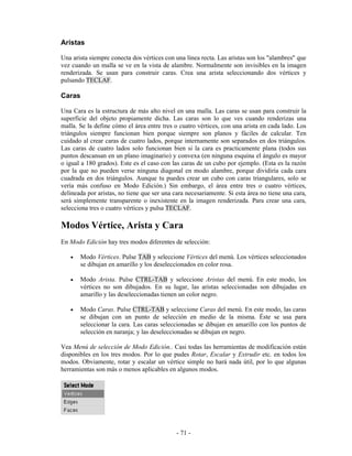 Aristas

Una arista siempre conecta dos vértices con una linea recta. Las aristas son los "alambres" que
vez cuando un malla se ve en la vista de alambre. Normalmente son invisibles en la imagen
renderizada. Se usan para construir caras. Crea una arista seleccionando dos vértices y
pulsando TECLAF.

Caras

Una Cara es la estructura de más alto nivel en una malla. Las caras se usan para construir la
superficie del objeto propiamente dicha. Las caras son lo que ves cuando renderizas una
malla. Se la define cómo el área entre tres o cuatro vértices, con una arista en cada lado. Los
triángulos siempre funcionan bien porque siempre son planos y fáciles de calcular. Ten
cuidado al crear caras de cuatro lados, porque internamente son separados en dos triángulos.
Las caras de cuatro lados solo funcionan bien si la cara es practicamente plana (todos sus
puntos descansan en un plano imaginario) y convexa (en ninguna esquina el ángulo es mayor
o igual a 180 grados). Este es el caso con las caras de un cubo por ejemplo. (Esta es la razón
por la que no pueden verse ninguna diagonal en modo alambre, porque dividiría cada cara
cuadrada en dos triángulos. Aunque tu puedes crear un cubo con caras triangulares, solo se
vería más confuso en Modo Edición.) Sin embargo, el área entre tres o cuatro vértices,
delineada por aristas, no tiene que ser una cara necesariamente. Si esta área no tiene una cara,
será simplemente transparente o inexistente en la imagen renderizada. Para crear una cara,
selecciona tres o cuatro vértices y pulsa TECLAF.

Modos Vértice, Arista y Cara
En Modo Edición hay tres modos diferentes de selección:

   •   Modo Vértices. Pulse TAB y seleccione Vértices del menú. Los vértices seleccionados
       se dibujan en amarillo y los deseleccionados en color rosa.

   •   Modo Arista. Pulse CTRL-TAB y seleccione Aristas del menú. En este modo, los
       vértices no son dibujados. En su lugar, las aristas seleccionadas son dibujadas en
       amarillo y las deseleccionadas tienen un color negro.

   •   Modo Caras. Pulse CTRL-TAB y seleccione Caras del menú. En este modo, las caras
       se dibujan con un punto de selección en medio de la misma. Éste se usa para
       seleccionar la cara. Las caras seleccionadas se dibujan en amarillo con los puntos de
       selección en naranja; y las deseleccionadas se dibujan en negro.

Vea Menú de selección de Modo Edición.. Casi todas las herramientas de modificación están
disponibles en los tres modos. Por lo que pudes Rotar, Escalar y Extrudir etc. en todos los
modos. Obviamente, rotar y escalar un vértice simple no hará nada útil, por lo que algunas
herramientas son más o menos aplicables en algunos modos.




                                             - 71 -
 