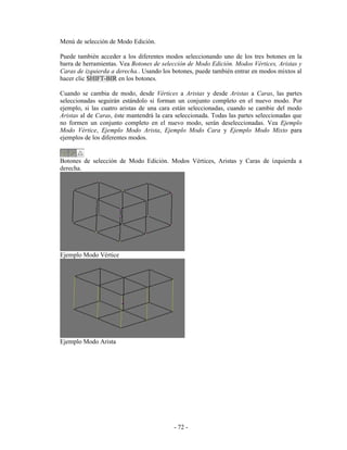 Menú de selección de Modo Edición.

Puede también acceder a los diferentes modos seleccionando uno de los tres botones en la
barra de herramientas. Vea Botones de selección de Modo Edición. Modos Vértices, Aristas y
Caras de izquierda a derecha.. Usando los botones, puede también entrar en modos mixtos al
hacer clic SHIFT-BIR en los botones.

Cuando se cambia de modo, desde Vértices a Aristas y desde Aristas a Caras, las partes
seleccionadas seguirán estándolo si forman un conjunto completo en el nuevo modo. Por
ejemplo, si las cuatro aristas de una cara están seleccionadas, cuando se cambie del modo
Aristas al de Caras, éste mantendrá la cara seleccionada. Todas las partes seleccionadas que
no formen un conjunto completo en el nuevo modo, serán deseleccionadas. Vea Ejemplo
Modo Vértice, Ejemplo Modo Arista, Ejemplo Modo Cara y Ejemplo Modo Mixto para
ejemplos de los diferentes modos.


Botones de selección de Modo Edición. Modos Vértices, Aristas y Caras de izquierda a
derecha.




Ejemplo Modo Vértice




Ejemplo Modo Arista




                                           - 72 -
 