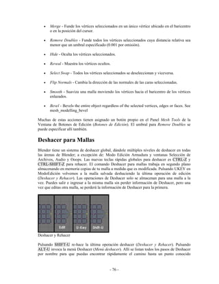 •   Merge - Funde los vértices seleccionados en un único vértice ubicado en el baricentro
       o en la posición del cursor.

   •   Remove Doubles - Funde todos los vértices seleccionados cuya distancia relativa sea
       menor que un umbral especificado (0.001 por omisión).

   •   Hide - Oculta los vértices seleccionados.

   •   Reveal - Muestra los vértices ocultos.

   •   Select Swap - Todos los vértices seleccionados se deseleccionan y viceversa.

   •   Flip Normals - Cambia la dirección de las normales de las caras seleccionadas.

   •   Smooth - Suaviza una malla moviendo los vértices hacia el baricentro de los vértices
       enlazados.

   •   Bevel - Bevels the entire object regardless of the selected vertices, edges or faces. See
       mesh_modelling_bevel

Muchas de estas acciones tienen asignado un botón propio en el Panel Mesh Tools de la
Ventana de Botones de Edición (Botones de Edición). El umbral para Remove Doubles se
puede especificar allí también.

Deshacer para Mallas
Blender tiene un sistema de deshacer global, dándole múltiples niveles de deshacer en todas
las árenas de Blender; a excepción de: Modo Edición Armadura y ventanas Selección de
Archivos, Audio y Ooops. Las nuevas teclas rápidas globales para deshacer es CTRL-Z y
CTRL-SHIFT-Z para rehacer. El comando Deshacer para mallas trabaja en segundo plano
almacenando en memoria copias de tu malla a medida que es modificada. Pulsando UKEY en
ModoEdición volvemos a la malla salvada deshaciendo la última operación de edición
(Deshacer y Rehacer). Las operaciones de Deshacer solo se almacenan para una malla a la
vez. Puedes salir e ingresar a la misma malla sin perder información de Deshacer, pero una
vez que editas otra malla, se perderá la información de Deshacer para la primera.




Deshacer y Rehacer

Pulsando SHIFT-U re-hace la última operación deshacer (Deshacer y Rehacer). Pulsando
ALT-U invoca la menú Deshacer (Menú deshacer). Allí se listan todos los pasos de Deshacer
por nombre para que puedas encontrar rápidamente el camino hasta un punto conocido


                                            - 76 -
 