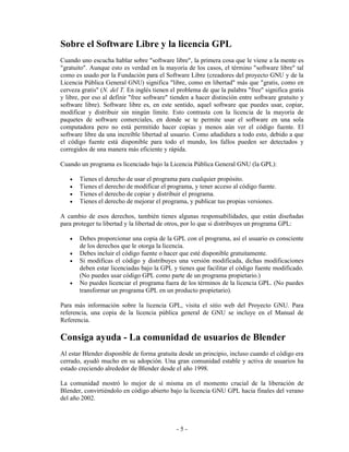 Sobre el Software Libre y la licencia GPL
Cuando uno escucha hablar sobre "software libre", la primera cosa que le viene a la mente es
"gratuito". Aunque esto es verdad en la mayoría de los casos, el término "software libre" tal
como es usado por la Fundación para el Software Libre (creadores del proyecto GNU y de la
Licencia Pública General GNU) significa "libre, como en libertad" más que "gratis, como en
cerveza gratis" (N. del T. En inglés tienen el problema de que la palabra "free" significa gratis
y libre, por eso al definir "free software" tienden a hacer distinción entre software gratuito y
software libre). Software libre es, en este sentido, aquel software que puedes usar, copiar,
modificar y distribuir sin ningún límite. Esto contrasta con la licencia de la mayoría de
paquetes de software comerciales, en donde se te permite usar el software en una sola
computadora pero no está permitido hacer copias y menos aún ver el código fuente. El
software libre da una increíble libertad al usuario. Como añadidura a todo esto, debido a que
el código fuente está disponible para todo el mundo, los fallos pueden ser detectados y
corregidos de una manera más eficiente y rápida.

Cuando un programa es licenciado bajo la Licencia Pública General GNU (la GPL):

   •   Tienes el derecho de usar el programa para cualquier propósito.
   •   Tienes el derecho de modificar el programa, y tener acceso al código fuente.
   •   Tienes el derecho de copiar y distribuir el programa.
   •   Tienes el derecho de mejorar el programa, y publicar tus propias versiones.

A cambio de esos derechos, también tienes algunas responsabilidades, que están diseñadas
para proteger tu libertad y la libertad de otros, por lo que si distribuyes un programa GPL:

   •   Debes proporcionar una copia de la GPL con el programa, así el usuario es consciente
       de los derechos que le otorga la licencia.
   •   Debes incluir el código fuente o hacer que esté disponible gratuitamente.
   •   Si modificas el código y distribuyes una versión modificada, dichas modificaciones
       deben estar licenciadas bajo la GPL y tienes que facilitar el código fuente modificado.
       (No puedes usar código GPL como parte de un programa propietario.)
   •   No puedes licenciar el programa fuera de los términos de la licencia GPL. (No puedes
       transformar un programa GPL en un producto propietario).

Para más información sobre la licencia GPL, visita el sitio web del Proyecto GNU. Para
referencia, una copia de la licencia pública general de GNU se incluye en el Manual de
Referencia.

Consiga ayuda - La comunidad de usuarios de Blender
Al estar Blender disponible de forma gratuita desde un principio, incluso cuando el código era
cerrado, ayudó mucho en su adopción. Una gran comunidad estable y activa de usuarios ha
estado creciendo alrededor de Blender desde el año 1998.

La comunidad mostró lo mejor de sí misma en el momento crucial de la liberación de
Blender, convirtiéndolo en código abierto bajo la licencia GNU GPL hacia finales del verano
del año 2002.



                                              -5-
 