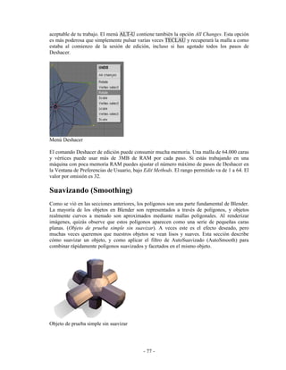 aceptable de tu trabajo. El menú ALT-U contiene también la opción All Changes. Esta opción
es más poderosa que simplemente pulsar varias veces TECLAU y recuperará la malla a como
estaba al comienzo de la sesión de edición, incluso si has agotado todos los pasos de
Deshacer.




Menú Deshacer

El comando Deshacer de edición puede consumir mucha memoria. Una malla de 64.000 caras
y vértices puede usar más de 3MB de RAM por cada paso. Si estás trabajando en una
máquina con poca memoria RAM puedes ajustar el número máximo de pasos de Deshacer en
la Ventana de Preferencias de Usuario, bajo Edit Methods. El rango permitido va de 1 a 64. El
valor por omisión es 32.

Suavizando (Smoothing)
Como se vió en las secciones anteriores, los polígonos son una parte fundamental de Blender.
La mayoría de los objetos en Blender son representados a través de polígonos, y objetos
realmente curvos a menudo son aproximados mediante mallas poligonales. Al renderizar
imágenes, quizás observe que estos polígonos aparecen como una serie de pequeñas caras
planas. (Objeto de prueba simple sin suavizar). A veces este es el efecto deseado, pero
muchas veces queremos que nuestros objetos se vean lisos y suaves. Esta sección describe
cómo suavizar un objeto, y como aplicar el filtro de AutoSuavizado (AutoSmooth) para
combinar rápidamente polígonos suavizados y facetados en el mismo objeto.




Objeto de prueba simple sin suavizar




                                           - 77 -
 