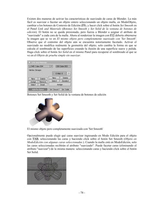 Existen dos maneras de activar las características de suavizado de caras de Blender. La más
fácil es suavizar o facetar un objeto entero seleccionando un objeto malla, en ModoObjeto,
cambiar a los botones de Contexto de Edición (F9), y hacer click sobre el botón Set Smooth en
el Panel Link and Materials (Botones Set Smooth y Set Solid de la ventana de botones de
edición). El botón no se queda presionado, pero fuerza a Blender a asignar el atributo de
"suavizado" a cada cara de la malla. Ahora al renderizar la imagen con F12 debería obternerse
la imagen que se ve en El mismo objeto pero completamente suavizado con 'Set Smooth'.
Observe que el contorno del objeto aún se encuentra notoriamente facetado. Activar el
suavizado no modifica realmente la geometría del objeto; solo cambia la forma en que se
calcula el sombreado de las superficies creando la ilusión de una superficie suave y pulida.
Haga click sobre el botón Set Solid en el mismo Panel para recuperar el sombreado al que se
ve en el Objeto de prueba simple sin suavizar.




Botones Set Smooth y Set Solid de la ventana de botones de edición




El mismo objeto pero completamente suavizado con 'Set Smooth'

Opcionalmente puede elegir qué caras suavizar ingresando en Modo Edición para el objeto
con TAB, seleccionando las caras y haciendo click sobre el botón Set Smooth (Objeto en
ModoEdición con algunas caras seleccionadas.). Cuando la malla está en ModoEdición, solo
las caras seleccionadas recibirán el atributo "suavizado". Puede facetar caras (eliminando el
atributo "suavizar") de la misma manera: seleccionando caras y haciendo click sobre el botón
Set Solid.




                                           - 78 -
 