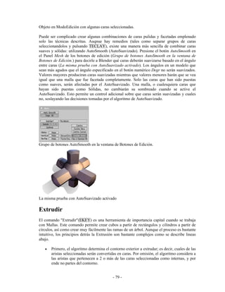 Objeto en ModoEdición con algunas caras seleccionadas.

Puede ser complicado crear algunas combinaciones de caras pulidas y facetadas emplenado
solo las técnicas descritas. Auqnue hay remedios (tales como separar grupos de caras
seleccionandolos y pulsando TECLAY), existe una manera más sencilla de combinar caras
suaves y sólidas: utilizando AutoSmooth (AutoSuavizado). Presione el botón AutoSmooth en
el Panel Mesh de los botones de edición (Grupo de botones AutoSmooth en la ventana de
Botones de Edición.) para decirle a Blender qué caras deberán suavizarse basado en el ángulo
entre caras (La misma prueba con AutoSuavizado activado). Los ángulos en un modelo que
sean más agudos que el ángulo especificado en el botón numérico Degr no serán suavizados.
Valores mayores produciran caras suavizadas mientras que valores menores harán que se vea
igual que una malla que fue facetada completamente. Solo las caras que han sido puestas
como suaves, serán afectadas por el AutoSuavizado. Una malla, o cualesquiera caras que
hayan sido puestas como Sólidas, no cambiarán su sombreado cuando se active el
AutoSuavizado. Esto permite un control adicional sobre que caras serán suavizadas y cuales
no, soslayando las decisiones tomadas por el algoritmo de AutoSuavizado.




Grupo de botones AutoSmooth en la ventana de Botones de Edición.




La misma prueba con AutoSuavizado activado

Extrudir
El comando "Extrudir"(EKEY) es una herramienta de importancia capital cuando se trabaja
con Mallas. Este comando permite crear cubos a partir de rectángulos y cilindros a partir de
círculos, así como crear muy fácilmente las ramas de un árbol. Aunque el proceso es bastante
intuitivo, los principios detrás la Extrusión son bastante complejos como se describe lineas
abajo.

   •   Primero, el algoritmo determina el contorno exterior a extrudar; es decir, cuales de las
       aristas seleccionadas serán convertidas en caras. Por omisión, el algoritmo considera a
       las aristas que pertenecen a 2 o más de las caras seleccionadas como internas, y por
       ende no partes del contorno.


                                            - 79 -
 