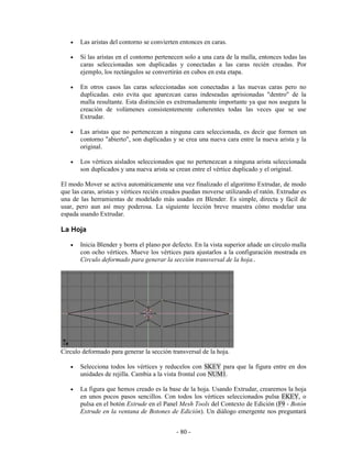 •   Las aristas del contorno se convierten entonces en caras.

   •   Si las aristas en el contorno pertenecen solo a una cara de la malla, entonces todas las
       caras seleccionadas son duplicadas y conectadas a las caras recién creadas. Por
       ejemplo, los rectángulos se convertirán en cubos en esta etapa.

   •   En otros casos las caras seleccionadas son conectadas a las nuevas caras pero no
       duplicadas. esto evita que aparezcan caras indeseadas aprisionadas "dentro" de la
       malla resultante. Esta distinción es extremadamente importante ya que nos asegura la
       creación de volúmenes consistentemente coherentes todas las veces que se use
       Extrudar.

   •   Las aristas que no pertenezcan a ninguna cara seleccionada, es decir que formen un
       contorno "abierto", son duplicadas y se crea una nueva cara entre la nueva arista y la
       original.

   •   Los vértices aislados seleccionados que no pertenezcan a ninguna arista seleccionada
       son duplicados y una nueva arista se crean entre el vértice duplicado y el original.

El modo Mover se activa automáticamente una vez finalizado el algoritmo Extrudar, de modo
que las caras, aristas y vértices recién creados puedan moverse utilizando el ratón. Extrudar es
una de las herramientas de modelado más usadas en Blender. Es simple, directa y fácil de
usar, pero aun así muy poderosa. La siguiente lección breve muestra cómo modelar una
espada usando Extrudar.

La Hoja

   •   Inicia Blender y borra el plano por defecto. En la vista superior añade un círculo malla
       con ocho vértices. Mueve los vértices para ajustarlos a la configuración mostrada en
       Circulo deformado para generar la sección transversal de la hoja..




Circulo deformado para generar la sección transversal de la hoja.

   •   Selecciona todos los vértices y reducelos con SKEY para que la figura entre en dos
       unidades de rejilla. Cambia a la vista frontal con NUM1.

   •   La figura que hemos creado es la base de la hoja. Usando Extrudar, crearemos la hoja
       en unos pocos pasos sencillos. Con todos los vértices seleccionados pulsa EKEY, o
       pulsa en el botón Extrude en el Panel Mesh Tools del Contexto de Edición (F9 - Botón
       Extrude en la ventana de Botones de Edición). Un diálogo emergente nos preguntará


                                             - 80 -
 
