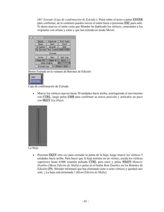 Ok? Extrude (Caja de confirmación de Extrude.). Pulsa sobre el texto o pulsa ENTER
       para confirmar, de lo contrario puedes mover el ratón fuera o presionar ESC para salir.
       Si ahora mueves el ratón verás que Blender ha duplicado los vértices, conectados a los
       originales con aristas y caras y que has entrado en modo Mover.




Botón Extrude en la ventana de Botones de Edición



Caja de confirmación de Extrude.

   •   Mueve los vértices nuevos hasta 30 unidades hacia arriba, restringiendo el movimiento
       con CTRL, luego pulsa LMB para confirmar su nueva posición y achicalos un poco
       con SKEY (La Hoja).




La Hoja

   •   Presiona EKEY otra vez para extrudar la punta de la hoja, luego mueve los vértices 5
       unidades hacia arriba. Para hacer que la hoja termine en un vértice, escala los vértices
       superiores hasta 0.000 (mantén pulsada CTRL para esto) y pulsa WKEY>Remove
       Doubles (Menú Edición de Malla) o pulsa en el botón Rem Doubles en los Botones de
       Edición (F9). Blender informará que has eliminado siete u ocho vértices y quedará uno
       solo. ¡ La hoja está terminada ! (Menú Edición de Malla)




                                            - 81 -
 