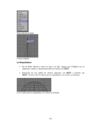 Menú Edición de Malla




La hoja completa

La Empuñadura

   •   Sal de Modo Edición y mueve la hoja a un lado. Agrega una UVSphere con 16
       segmentos y anillos, y deselecciona todos los vértices con AKEY.

   •   Selecciona los tres anillos de vértices superiores con BKEY y borralos con
       XKEY>>Vértices (La UV sphere para la empuñadura: los vértices se eliminan).




La UV sphere para la empuñadura: los vértices se eliminan




                                          - 82 -
 