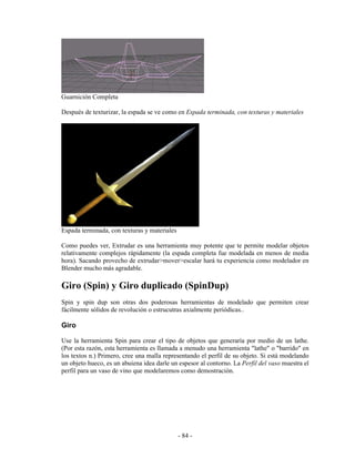 Guarnición Completa

Después de texturizar, la espada se ve como en Espada terminada, con texturas y materiales




Espada terminada, con texturas y materiales

Como puedes ver, Extrudar es una herramienta muy potente que te permite modelar objetos
relativamente complejos rápidamente (la espada completa fue modelada en menos de media
hora). Sacando provecho de extrudar>mover>escalar hará tu experiencia como modelador en
Blender mucho más agradable.

Giro (Spin) y Giro duplicado (SpinDup)
Spin y spin dup son otras dos poderosas herramientas de modelado que permiten crear
fácilmente sólidos de revolución o estrucutras axialmente periódicas..

Giro

Use la herramienta Spin para crear el tipo de objetos que generaría por medio de un lathe.
(Por esta razón, esta herramienta es llamada a menudo una herramienta "lathe" o "barrido" en
los textos n.) Primero, cree una malla representando el perfil de su objeto. Si está modelando
un objeto hueco, es un abuiena idea darle un espesor al contorno. La Perfil del vaso muestra el
perfil para un vaso de vino que modelaremos como demostración.




                                              - 84 -
 