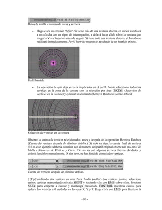 Datos de malla - numero de caras y vertices.

   •   Haga click en el botón "Spin". Si tiene más de una ventana abierta, el cursor cambiará
       a un aflecha con un signo de interrogación, y deberá hacer click sobre la ventana que
       tenga la Vista Superior antes de seguir. Si tiene solo una ventana abierta, el barrido se
       realizará inmediatamente. Perfil barrido muestra el resultado de un barrido exitoso.




Perfil barrido

   •   La operación de spin deja vertices duplicados en el perfil. Puede seleccionar todos los
       vertices en la zona de la costura con la selección por área (BKEY) (Selección de
       vertices en la costura) y ejecutar un comando Remove Doubles (Borra Dobles).




Selección de vertices en la costura

Observe la cuenta de vertices seleccionados antes y después de la operación Remove Doubles
(Cuenta de vertices después de eliminar dobles.). Si todo va bien, la cuenta final de vertices
(38 en este ejemplo) debería coincidir con el numero del perfil original observado en Datos de
Malla - Números de Vértices y Caras. De no ser así, algunos vertices fueron olvidados y
deberá fundirlos manualmente. O aún peor, se han fundido demasiados vertices.




Cuenta de vertices después de eliminar dobles.

{{Tip|Fundiendo dos vertices en uno| Para fundir (soldar) dos vertices juntos, seleccione
ambos vertices manteniendo pulsada SHIFT y haciendo clic con RMB sobre ellos. Presione
SKEY para empezar a escalar y mantenga presionada CONTROL mientras escala, para
reducir los vertices a 0 unidades en los ejes X, Y y Z. Haga click con LMB para finalizar la


                                               - 86 -
 
