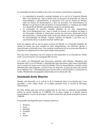 La comunidad está ahora dividida en dos sitios con muchas características compartidas:

   •   La comunidad de desarrollo, centrada alrededor de la web de la Fundación Blender
       http://www.blender.org. Aquí es donde están los proyectos de desarrollo, las listas de
       funcionalidades y documentación, el repositorio CVS con las fuentes de Blender,
       todas las fuentes de documentación y foros de discusión. Los desarrolladores de
       Blender, los que hacen scripts de python, los documentadores, y cualquiera que trabaje
       en el desarrollo de Blender, generalmente, puede ser encontrado aquí
   •   La comunidad de usuarios, centrada alrededor de un sitio independiente
       http://www.blenderartists.com. Aquí es donde los artistas, los creadores de juegos y
       los aficionados a Blender se reúnen para mostrar sus creaciones, obteniendo críticas
       para mejorarlas, y donde pueden pedir ayuda para obtener una mejor comprensión de
       las funcionalidades de Blender. Algunos tutoriales de Blender y una base con el
       conocimiento básico se pueden encontrar también aquí.

Estas dos páginas web no son los únicos recursos de Blender. La comunidad alrededor del
mundo ha creado una gran cantidad de sitios independientes, con diferentes idiomas o
especializadas en diferentes áreas. Una constante actualización de los recursos para Blender se
encuentra en cualquiera de los sitios mencionados anteriormente.

Para una crítica instantanea, hay tres canales de chat disponibles en irc.freenode.net. Puedes
unirte a la conversación con tu programa IRC favorito.

Los canales son #blenderchat para discusiones generales sobre Blender, #blenderqa para
preguntar sobre el uso de Blender, y #gameblender para discusiones sobre temas relacionados
con la creación de juegos con el motor de Blender. Para los desarrolladores, también existen
#blendercoders para preguntar y discutir temas de desarrollo, al igual que para cada reunión
de los Sábados a las ?; #blenderpython para discutir sobre el API de Python y el desarrollo de
scripts; #blenderwiki para preguntas relacionadas con la edición del wiki.

Instalando desde Binarios
Blender está disponible en la web de la de la Fundación (http://www.blender.org/) como
ejecutable y como código fuente. En la página principal busca la sección de Descargas
('Downloads').

De todas formas, para una correcta comprensión de este libro, es altamente recomendable
utilizar la versión incluida en el CDROM. Por lo tanto, cuando en el párrafo anterior
mencionábamos "sección de descargas", también asumiremos que puede conseguirse desde el
CDROM.

El ejecutable está disponible para 6 sistemas operativos:

   •   Windows
   •   Linux
   •   MacOSX
   •   FreeBSD
   •   Irix
   •   Solaris



                                             -6-
 