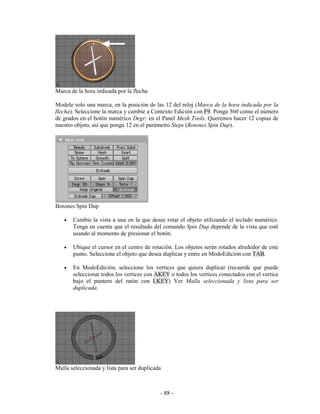 Marca de la hora indicada por la flecha

Modele solo una marca, en la posición de las 12 del reloj (Marca de la hora indicada por la
flecha). Seleccione la marca y cambie a Contexto Edición con F9. Ponga 360 como el número
de grados en el botón numérico Degr: en el Panel Mesh Tools. Queremos hacer 12 copias de
nuestro objeto, así que ponga 12 en el parámetro Steps (Botones Spin Dup).




Botones Spin Dup

   •   Cambie la vista a una en la que desee rotar el objeto utilizando el teclado numérico.
       Tenga en cuenta que el resultado del comando Spin Dup depende de la vista que esté
       usando al momento de presionar el botón.

   •   Ubique el cursor en el centro de rotación. Los objetos serán rotados alrededor de este
       punto. Seleccione el objeto que desea duplicar y entre en ModoEdición con TAB.

   •   En ModoEdición, seleccione los vertices que quiera duplicar (recuerde que puede
       seleccionar todos los vertices con AKEY o todos los vertices conectados con el vertice
       bajo el puntero del ratón con LKEY) Ver Malla seleccionada y lista para ser
       duplicada.




Malla seleccionada y lista para ser duplicada



                                            - 88 -
 